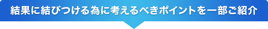 結果に結びつける為に考えるべきポイントを一部ご紹介